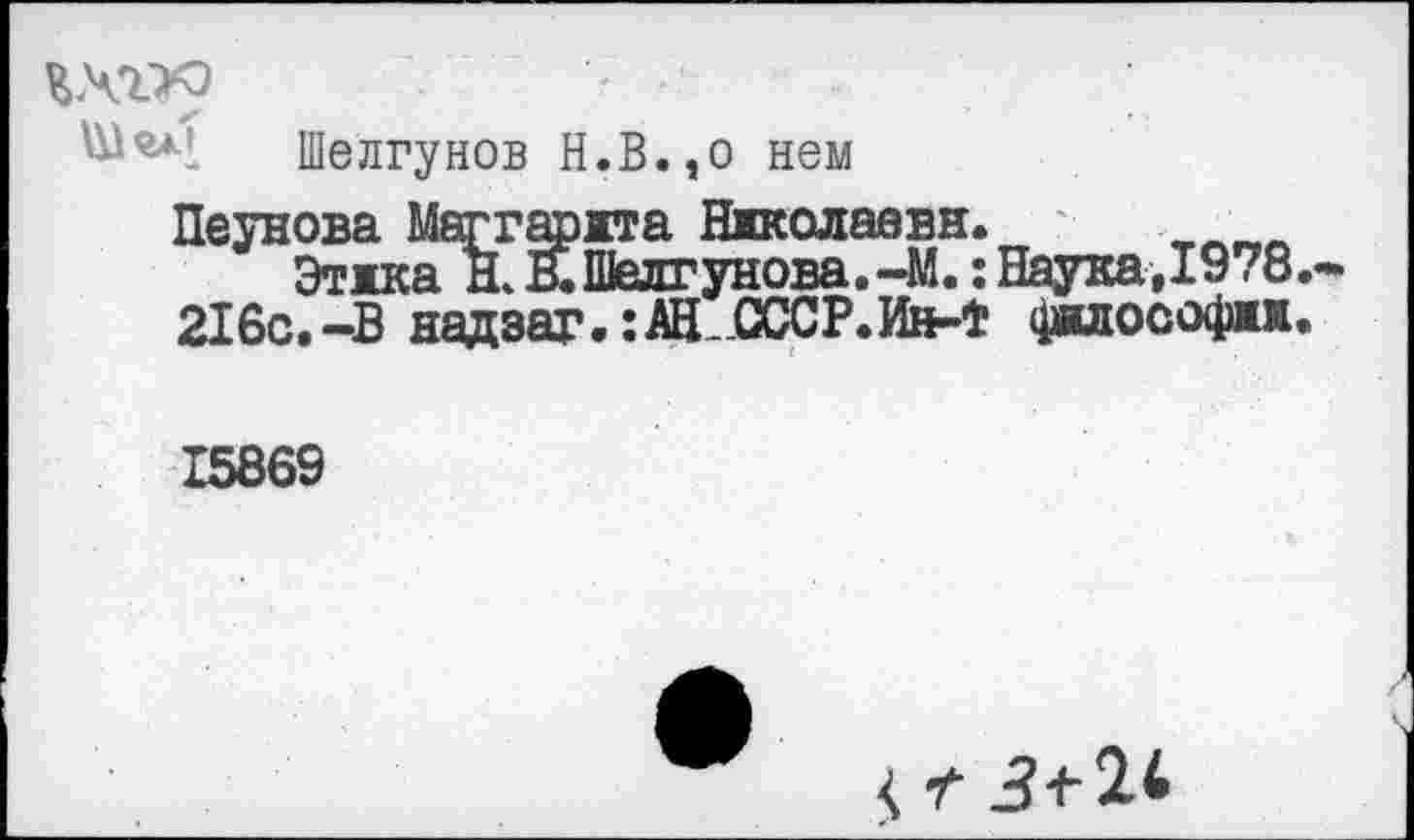 ﻿ихгх)
Ш’и! Шелгунов Н.В.,о нем
Пеунова Маггарята Николаева.
Этика Н. В.Шелгунова.-М.: Наука,1978.
216с.-В надзаг.гАН-ОССР.Ин-Ф философии.
15869